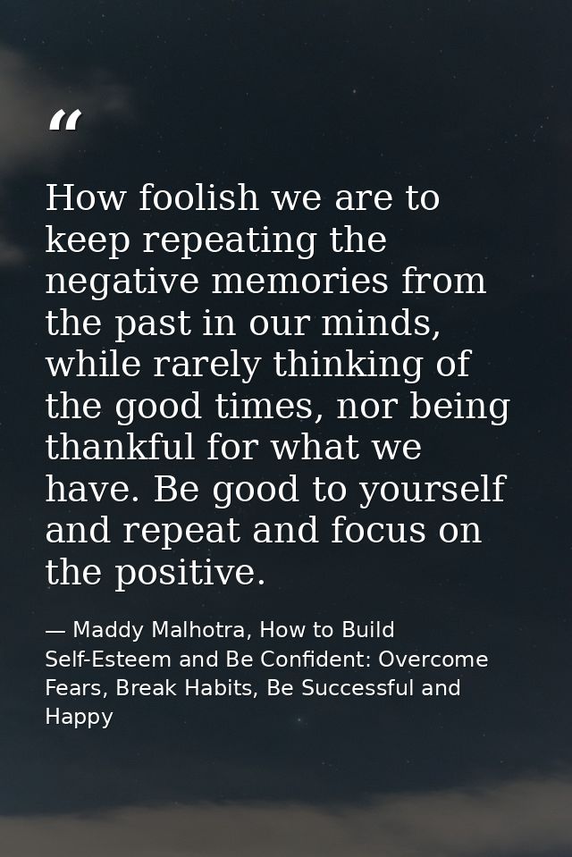 How foolish we are to keep repeating the negative memories from the past in our minds, while rarely thinking of the good — Maddy Malhotra, How to Build Self-Esteem and Be Confident: Overcome Fears, Break Habits, Be Successful and Happy