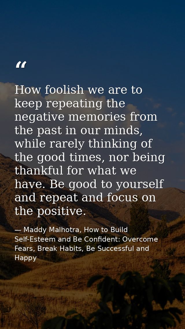 How foolish we are to keep repeating the negative memories from the past in our minds, while rarely thinking of the good — Maddy Malhotra, How to Build Self-Esteem and Be Confident: Overcome Fears, Break Habits, Be Successful and Happy