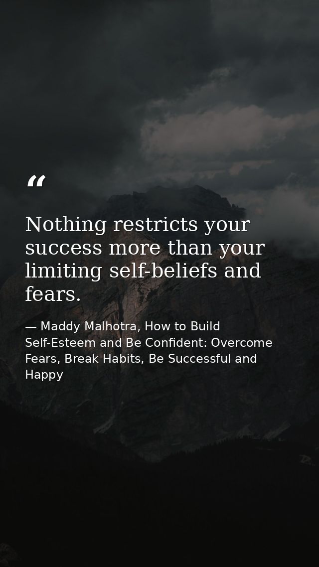 Nothing restricts your success more than your limiting self-beliefs and fears. — Maddy Malhotra, How to Build Self-Esteem and Be Confident: Overcome Fears, Break Habits, Be Successful and Happy