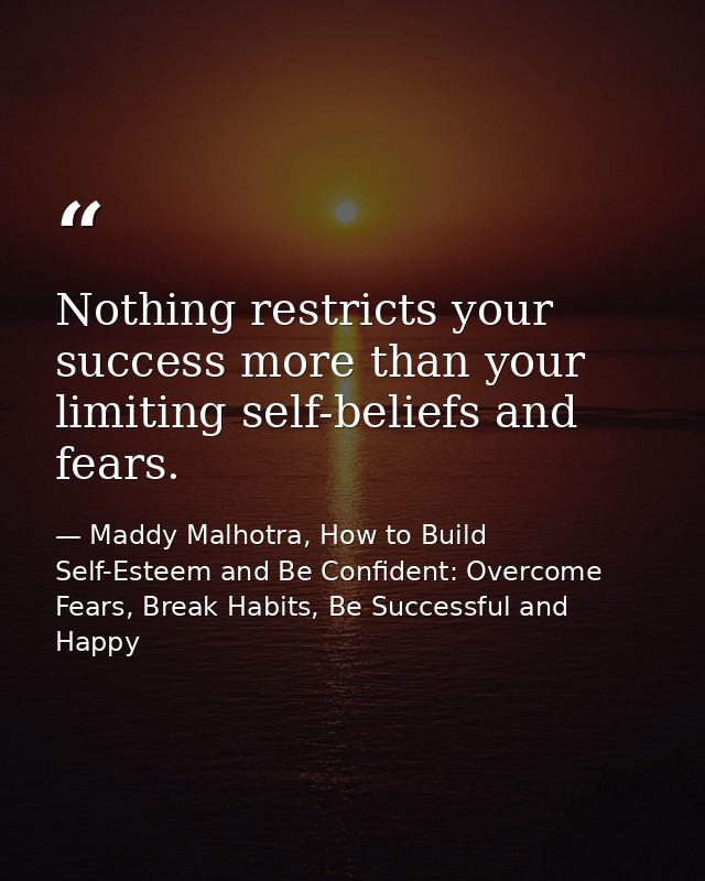 Nothing restricts your success more than your limiting self-beliefs and fears. — Maddy Malhotra, How to Build Self-Esteem and Be Confident: Overcome Fears, Break Habits, Be Successful and Happy