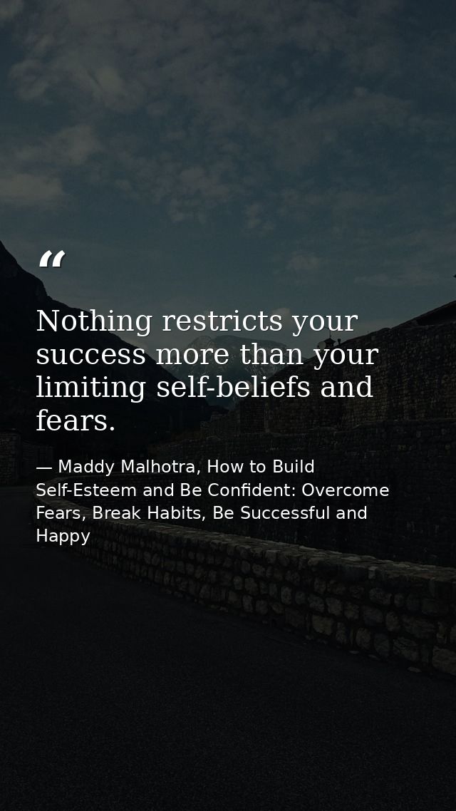 Nothing restricts your success more than your limiting self-beliefs and fears. — Maddy Malhotra, How to Build Self-Esteem and Be Confident: Overcome Fears, Break Habits, Be Successful and Happy