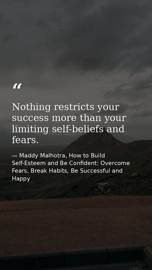 Nothing restricts your success more than your limiting self-beliefs and fears. — Maddy Malhotra, How to Build Self-Esteem and Be Confident: Overcome Fears, Break Habits, Be Successful and Happy