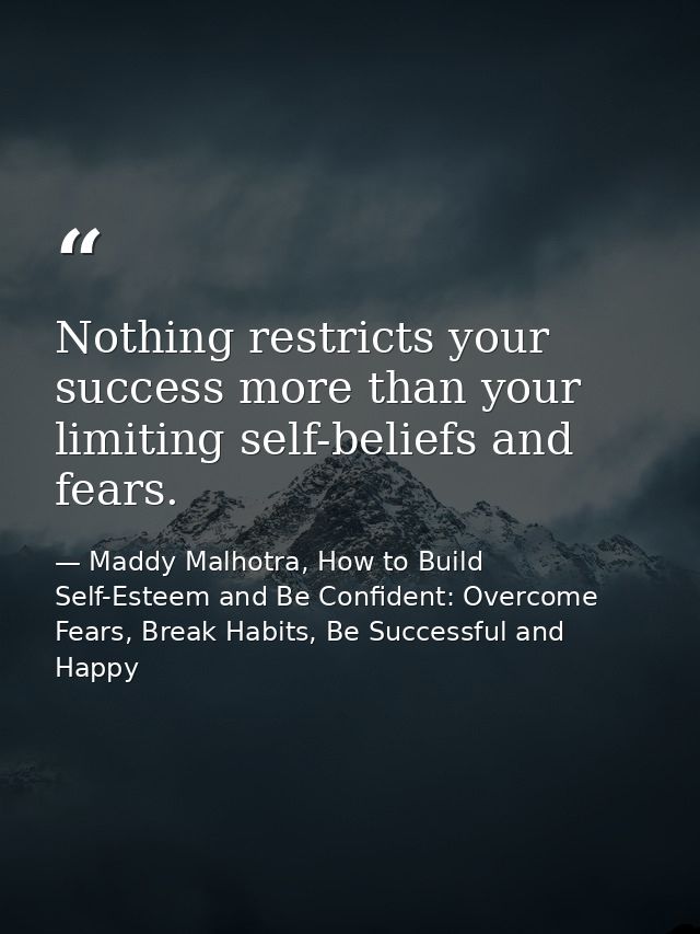 Nothing restricts your success more than your limiting self-beliefs and fears. — Maddy Malhotra, How to Build Self-Esteem and Be Confident: Overcome Fears, Break Habits, Be Successful and Happy