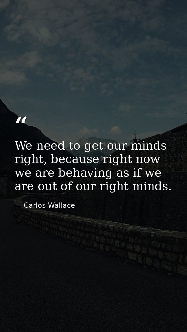 We need to get our minds right, because right now we are behaving as if we are out of our right minds. — Carlos Wallace