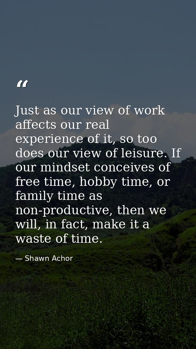 Just as our view of work affects our real experience of it, so too does our view of leisure. If our mindset conceives of — Shawn Achor