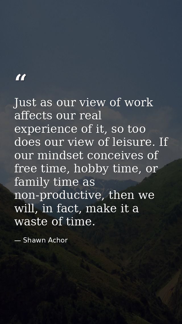 Just as our view of work affects our real experience of it, so too does our view of leisure. If our mindset conceives of — Shawn Achor