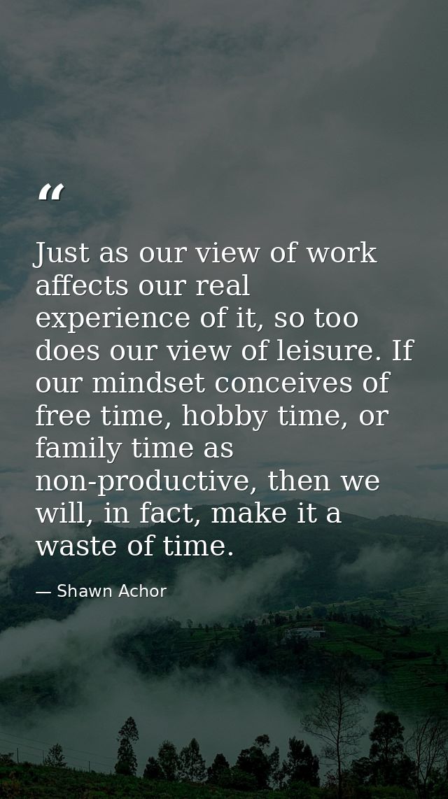 Just as our view of work affects our real experience of it, so too does our view of leisure. If our mindset conceives of — Shawn Achor