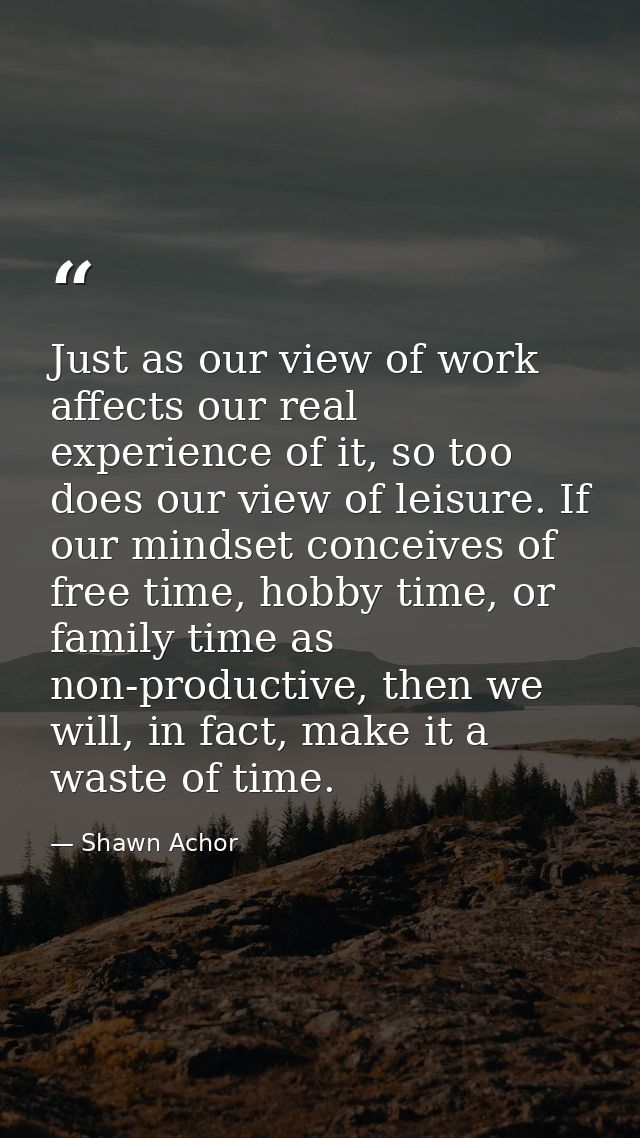 Just as our view of work affects our real experience of it, so too does our view of leisure. If our mindset conceives of — Shawn Achor