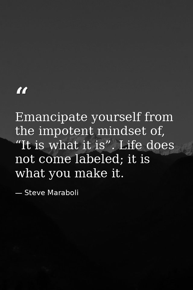 Emancipate yourself from the impotent mindset of, “It is what it is”. Life does not come labeled; it is what you make it — Steve Maraboli