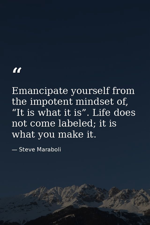 Emancipate yourself from the impotent mindset of, “It is what it is”. Life does not come labeled; it is what you make it — Steve Maraboli