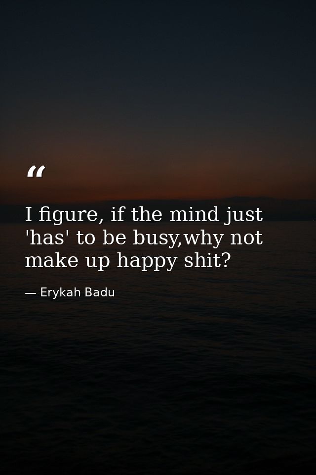 I figure, if the mind just 'has' to be busy,why not make up happy shit? — Erykah Badu