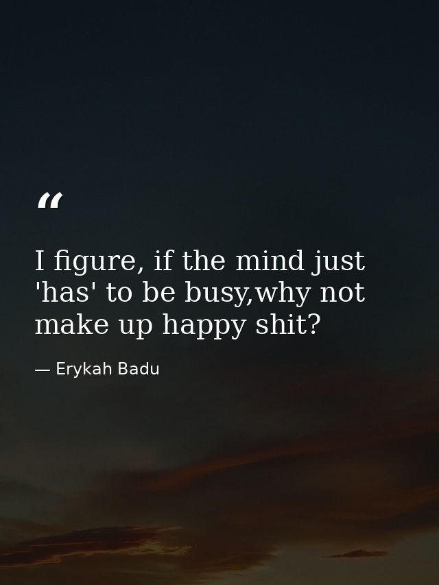 I figure, if the mind just 'has' to be busy,why not make up happy shit? — Erykah Badu