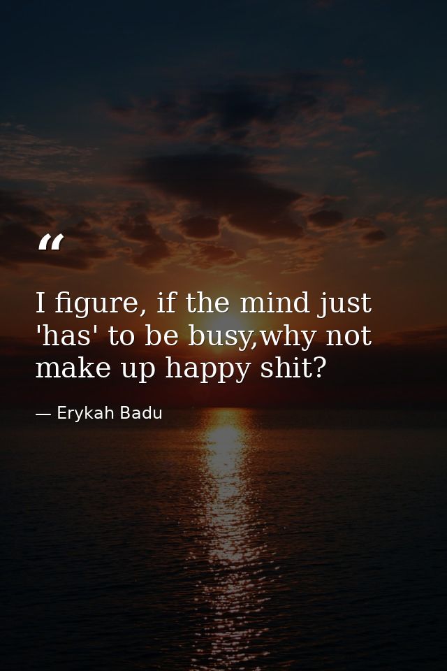 I figure, if the mind just 'has' to be busy,why not make up happy shit? — Erykah Badu