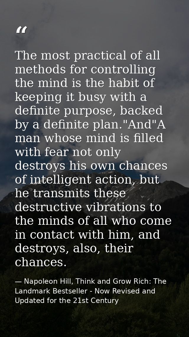 The most practical of all methods for controlling the mind is the habit of keeping it busy with a definite purpose, back — Napoleon Hill, Think and Grow Rich: The Landmark Bestseller - Now Revised and Updated for the 21st Century