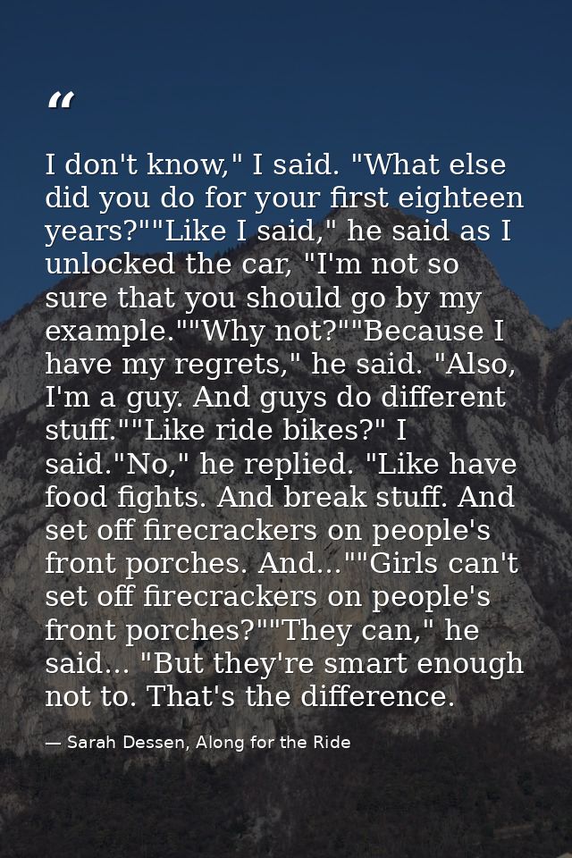 I don't know," I said. "What else did you do for your first eighteen years?""Like I said," he said as I unlocked the car — Sarah Dessen, Along for the Ride