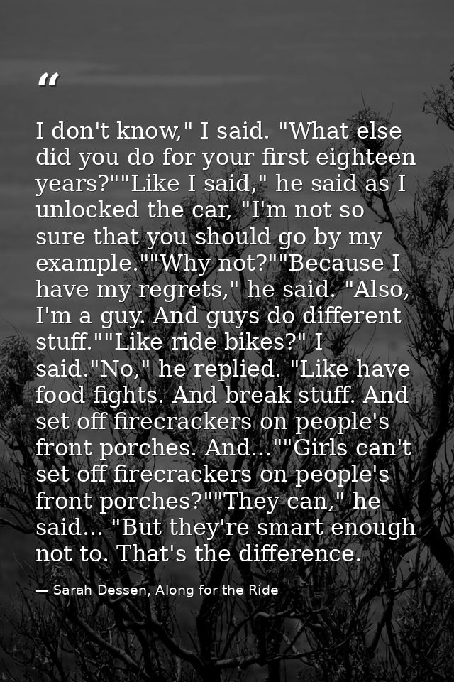I don't know," I said. "What else did you do for your first eighteen years?""Like I said," he said as I unlocked the car — Sarah Dessen, Along for the Ride