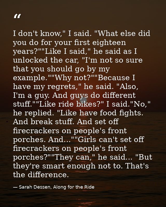 I don't know," I said. "What else did you do for your first eighteen years?""Like I said," he said as I unlocked the car — Sarah Dessen, Along for the Ride