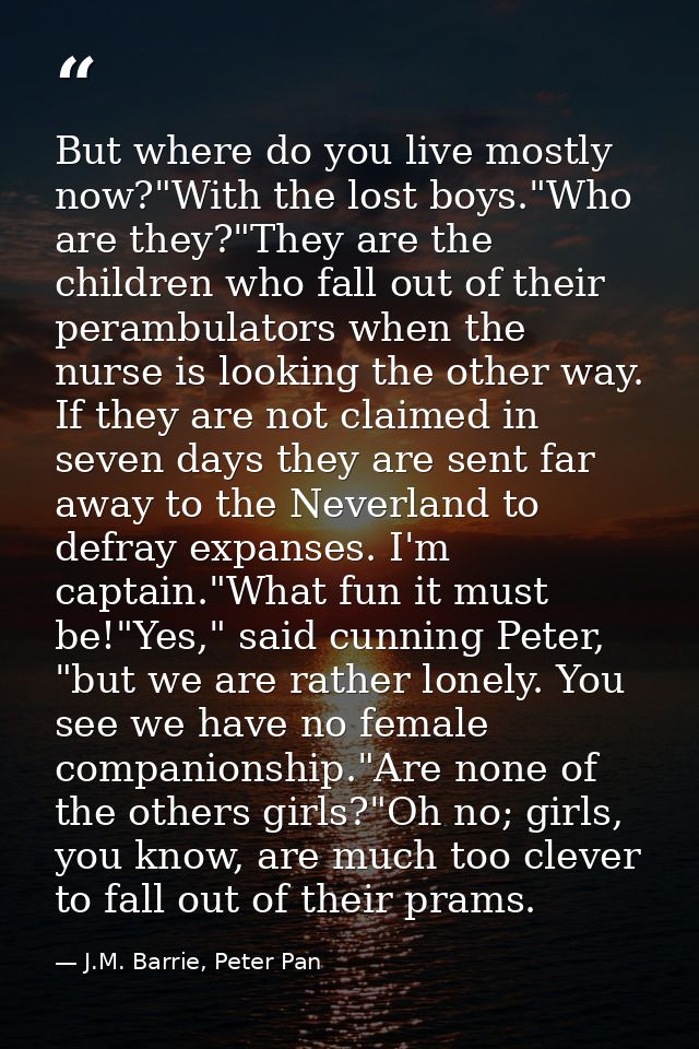 But where do you live mostly now?"With the lost boys."Who are they?"They are the children who fall out of their perambul — J.M. Barrie, Peter Pan