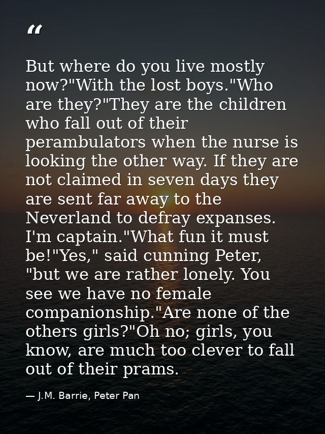 But where do you live mostly now?"With the lost boys."Who are they?"They are the children who fall out of their perambul — J.M. Barrie, Peter Pan
