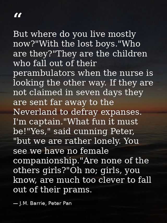 But where do you live mostly now?"With the lost boys."Who are they?"They are the children who fall out of their perambul — J.M. Barrie, Peter Pan