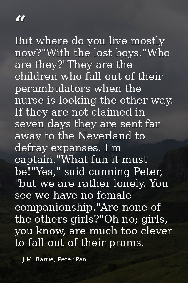 But where do you live mostly now?"With the lost boys."Who are they?"They are the children who fall out of their perambul — J.M. Barrie, Peter Pan