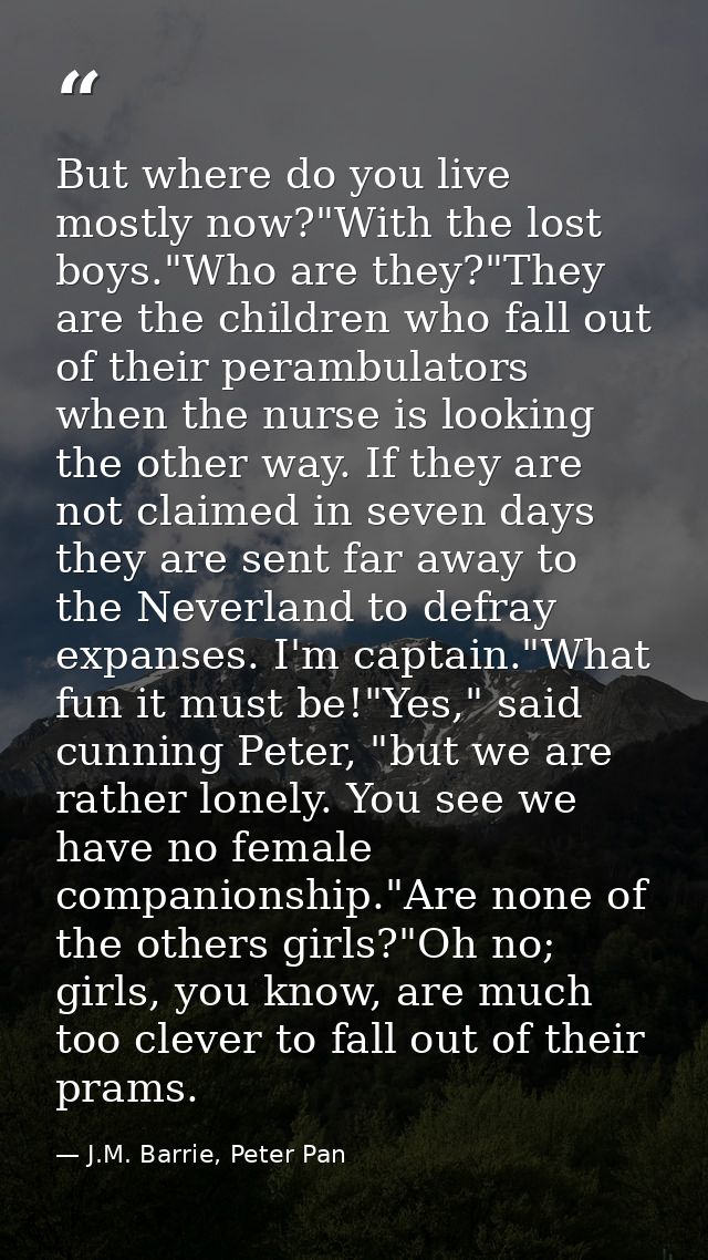 But where do you live mostly now?"With the lost boys."Who are they?"They are the children who fall out of their perambul — J.M. Barrie, Peter Pan