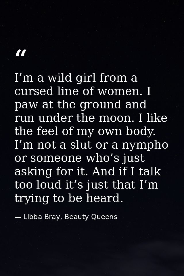 I’m a wild girl from a cursed line of women. I paw at the ground and run under the moon. I like the feel of my own body. — Libba Bray, Beauty Queens