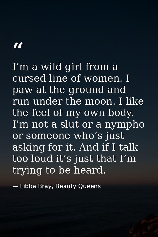 I’m a wild girl from a cursed line of women. I paw at the ground and run under the moon. I like the feel of my own body. — Libba Bray, Beauty Queens