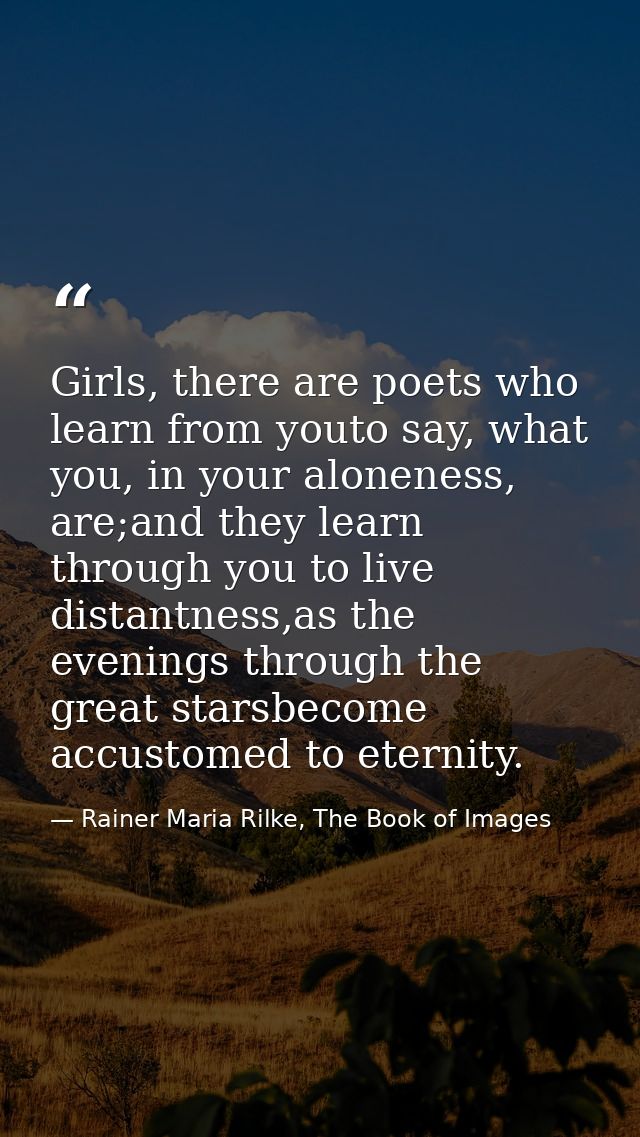 Girls, there are poets who learn from youto say, what you, in your aloneness, are;and they learn through you to live dis — Rainer Maria Rilke, The Book of Images