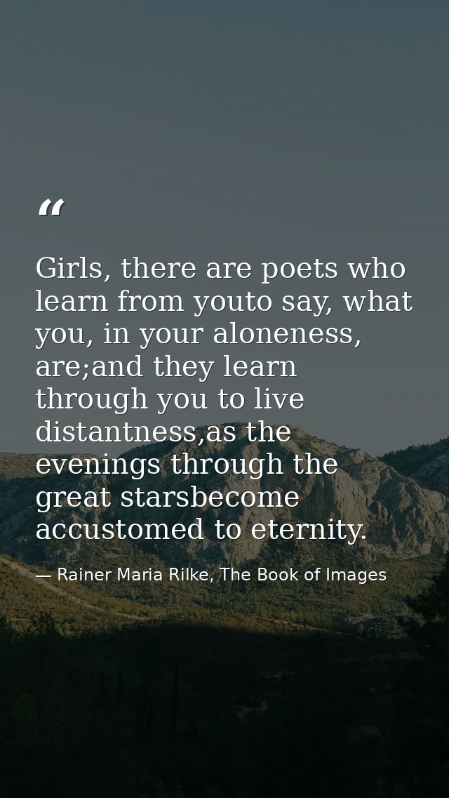 Girls, there are poets who learn from youto say, what you, in your aloneness, are;and they learn through you to live dis — Rainer Maria Rilke, The Book of Images
