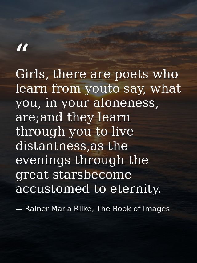 Girls, there are poets who learn from youto say, what you, in your aloneness, are;and they learn through you to live dis — Rainer Maria Rilke, The Book of Images