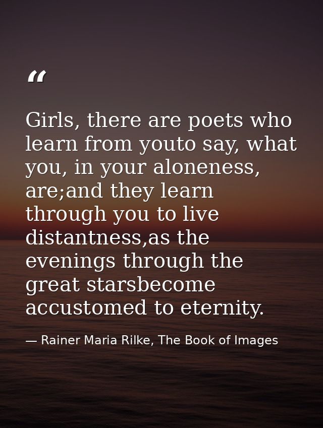 Girls, there are poets who learn from youto say, what you, in your aloneness, are;and they learn through you to live dis — Rainer Maria Rilke, The Book of Images