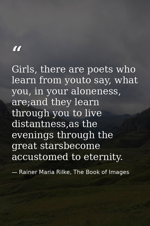 Girls, there are poets who learn from youto say, what you, in your aloneness, are;and they learn through you to live dis — Rainer Maria Rilke, The Book of Images