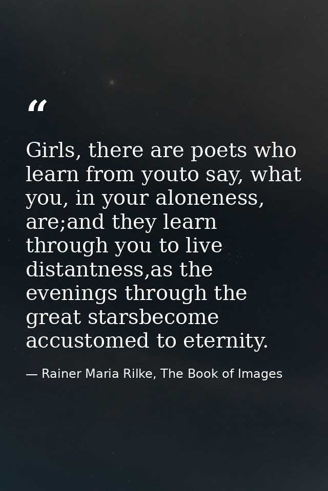Girls, there are poets who learn from youto say, what you, in your aloneness, are;and they learn through you to live dis — Rainer Maria Rilke, The Book of Images