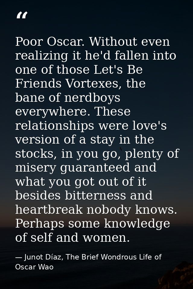 Poor Oscar. Without even realizing it he'd fallen into one of those Let's Be Friends Vortexes, the bane of nerdboys ever — Junot Díaz, The Brief Wondrous Life of Oscar Wao