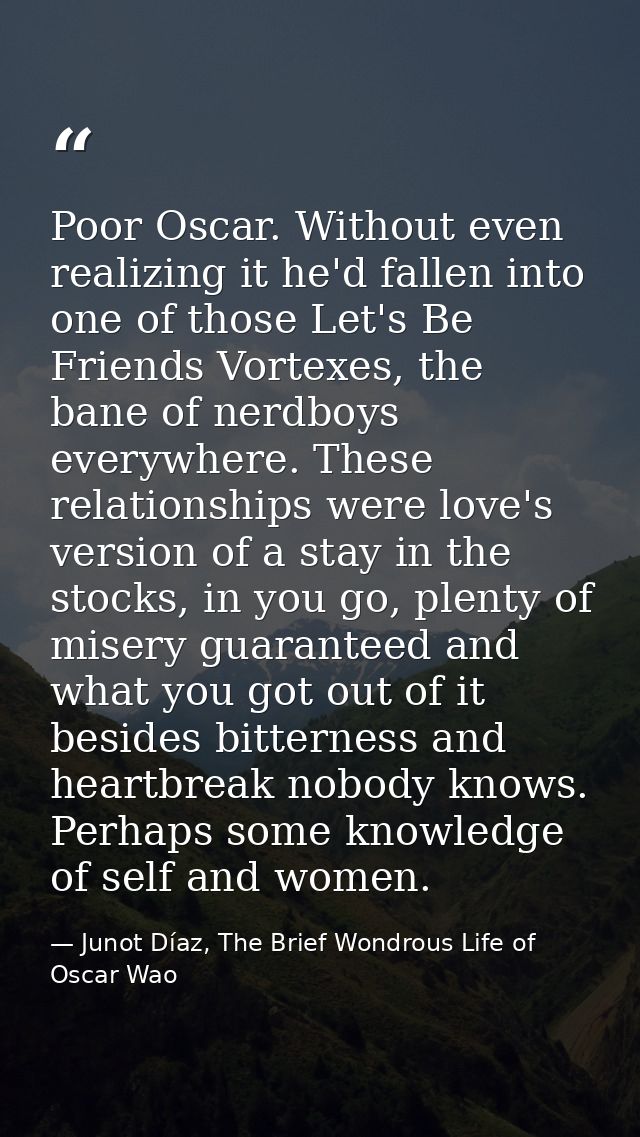 Poor Oscar. Without even realizing it he'd fallen into one of those Let's Be Friends Vortexes, the bane of nerdboys ever — Junot Díaz, The Brief Wondrous Life of Oscar Wao