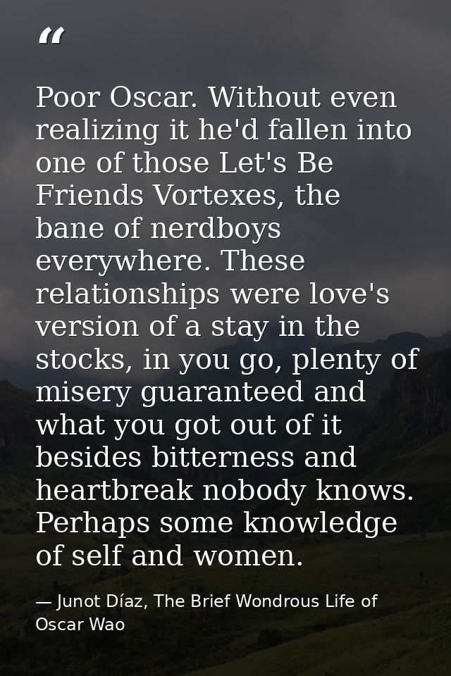 Poor Oscar. Without even realizing it he'd fallen into one of those Let's Be Friends Vortexes, the bane of nerdboys ever — Junot Díaz, The Brief Wondrous Life of Oscar Wao