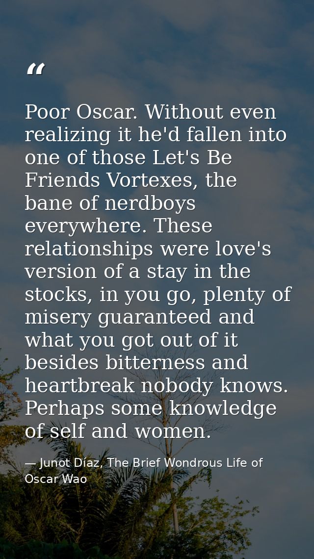 Poor Oscar. Without even realizing it he'd fallen into one of those Let's Be Friends Vortexes, the bane of nerdboys ever — Junot Díaz, The Brief Wondrous Life of Oscar Wao