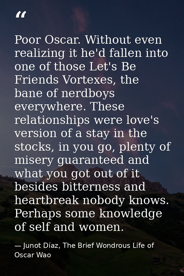 Poor Oscar. Without even realizing it he'd fallen into one of those Let's Be Friends Vortexes, the bane of nerdboys ever — Junot Díaz, The Brief Wondrous Life of Oscar Wao