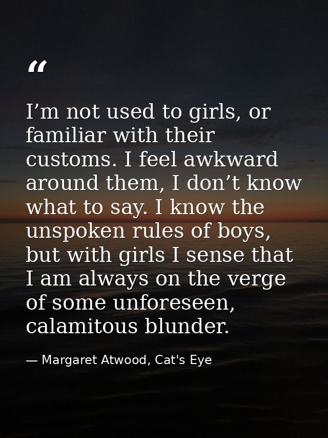 I’m not used to girls, or familiar with their customs. I feel awkward around them, I don’t know what to say. I know the  — Margaret Atwood, Cat's Eye