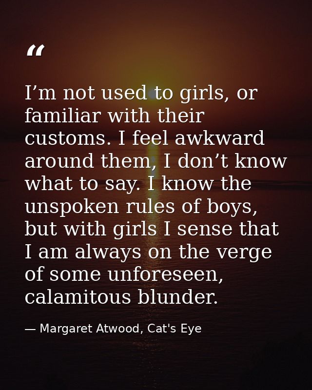 I’m not used to girls, or familiar with their customs. I feel awkward around them, I don’t know what to say. I know the  — Margaret Atwood, Cat's Eye