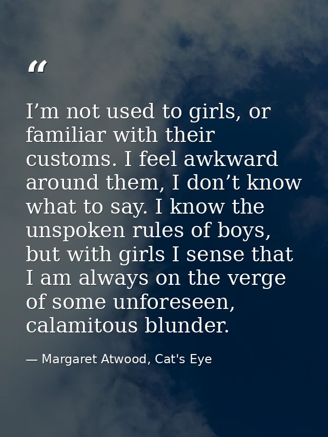 I’m not used to girls, or familiar with their customs. I feel awkward around them, I don’t know what to say. I know the  — Margaret Atwood, Cat's Eye