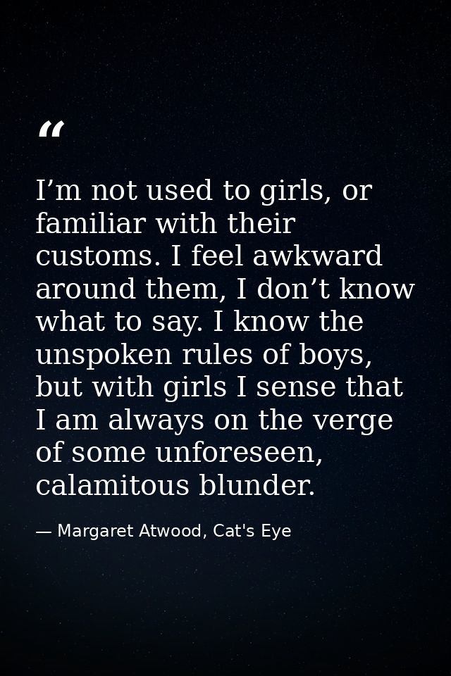 I’m not used to girls, or familiar with their customs. I feel awkward around them, I don’t know what to say. I know the  — Margaret Atwood, Cat's Eye
