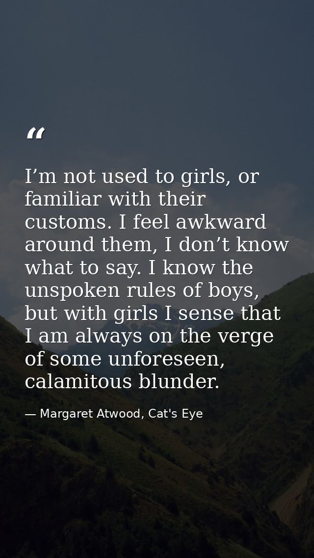 I’m not used to girls, or familiar with their customs. I feel awkward around them, I don’t know what to say. I know the  — Margaret Atwood, Cat's Eye
