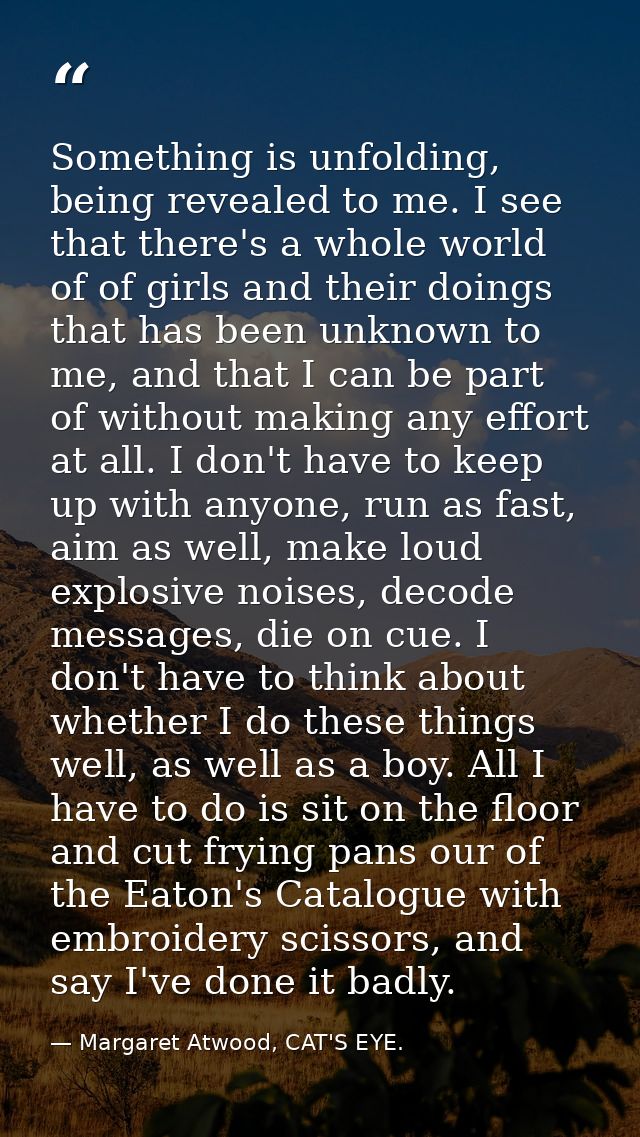 Something is unfolding, being revealed to me. I see that there's a whole world of of girls and their doings that has bee — Margaret Atwood, CAT'S EYE.