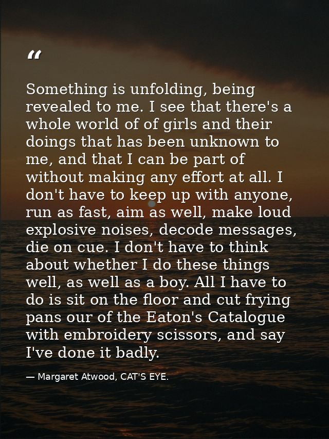 Something is unfolding, being revealed to me. I see that there's a whole world of of girls and their doings that has bee — Margaret Atwood, CAT'S EYE.