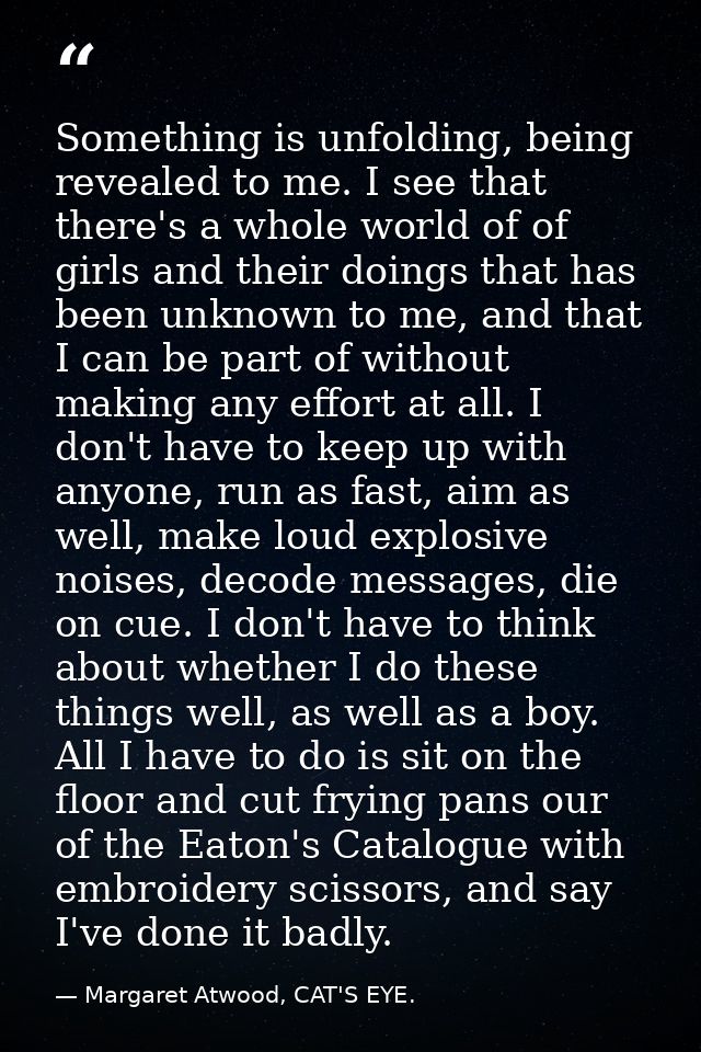 Something is unfolding, being revealed to me. I see that there's a whole world of of girls and their doings that has bee — Margaret Atwood, CAT'S EYE.