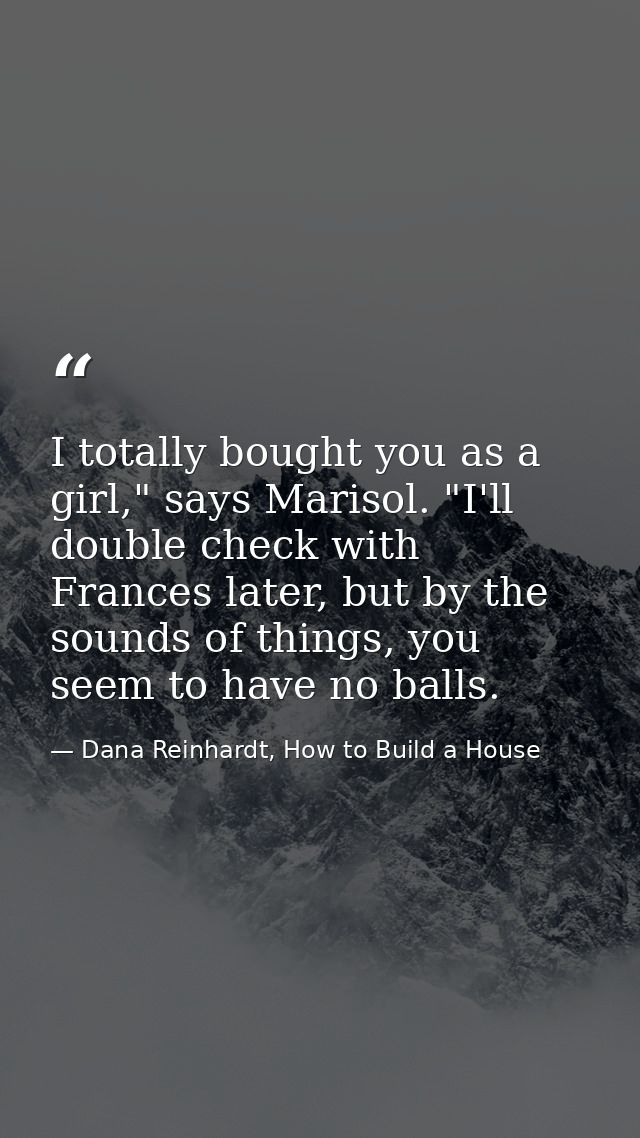 I totally bought you as a girl," says Marisol. "I'll double check with Frances later, but by the sounds of things, you s — Dana Reinhardt, How to Build a House