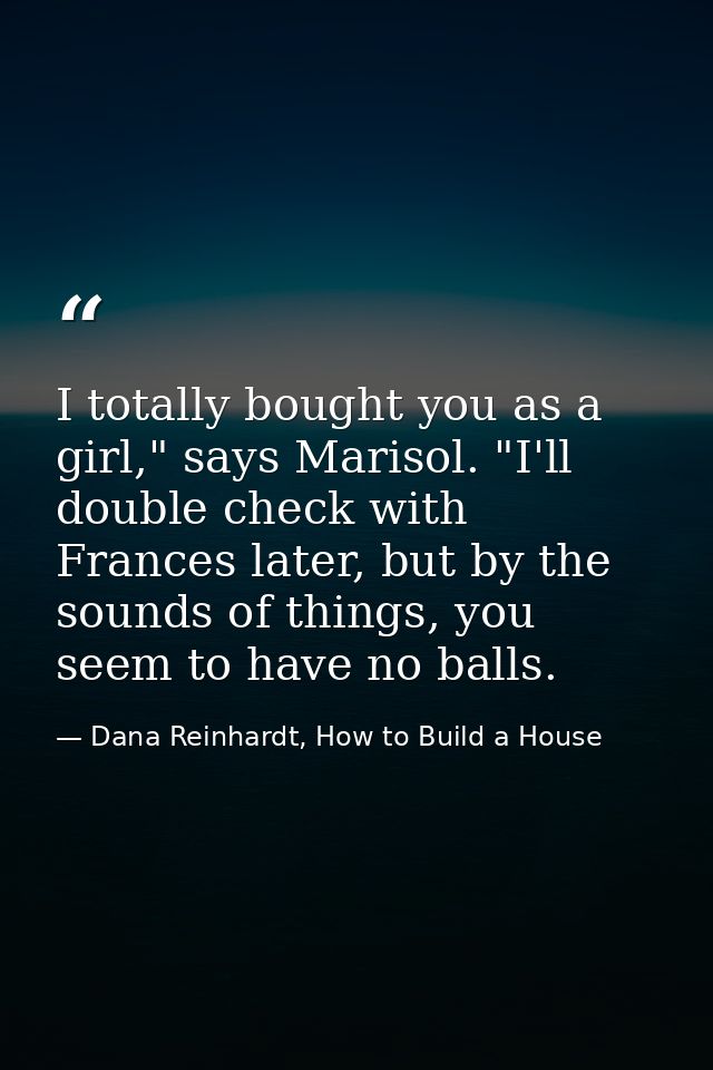 I totally bought you as a girl," says Marisol. "I'll double check with Frances later, but by the sounds of things, you s — Dana Reinhardt, How to Build a House