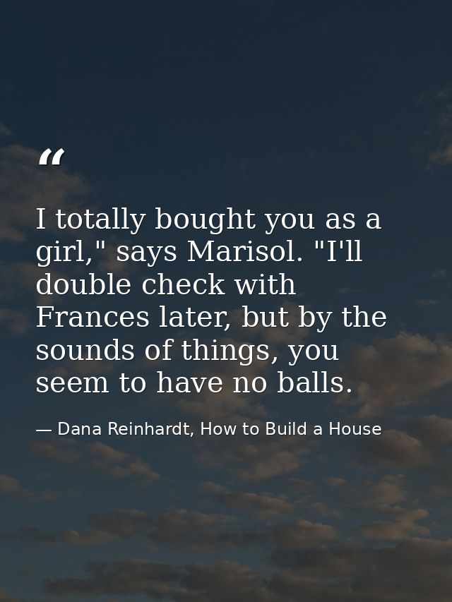 I totally bought you as a girl," says Marisol. "I'll double check with Frances later, but by the sounds of things, you s — Dana Reinhardt, How to Build a House